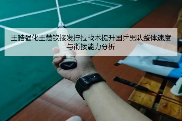 王皓强化王楚钦接发拧拉战术提升国乒男队整体速度与衔接能力分析